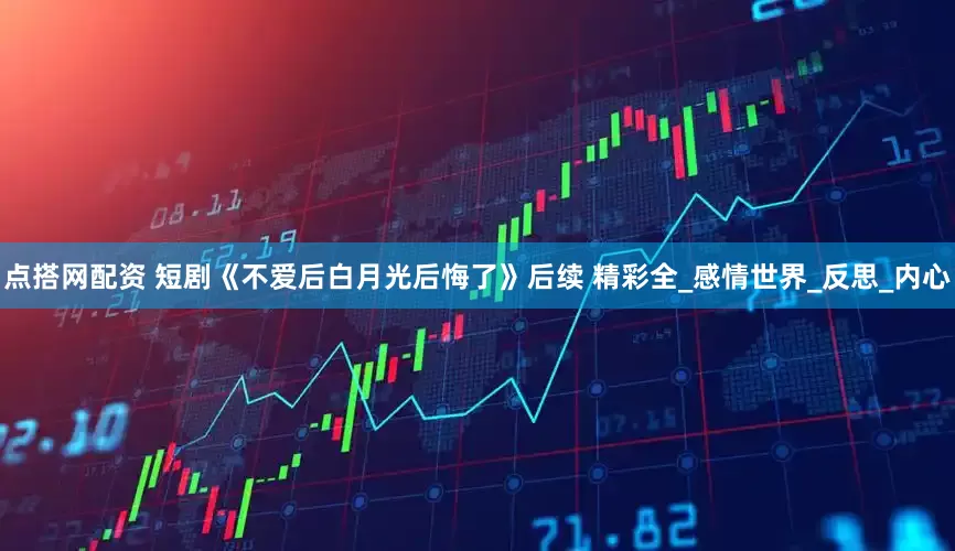 点搭网配资 短剧《不爱后白月光后悔了》后续 精彩全_感情世界_反思_内心