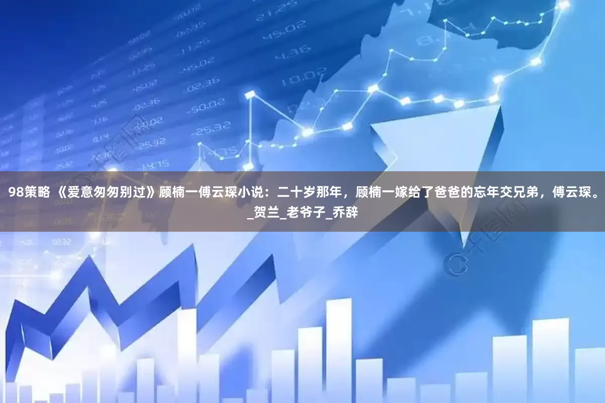 98策略 《爱意匆匆别过》顾楠一傅云琛小说：二十岁那年，顾楠一嫁给了爸爸的忘年交兄弟，傅云琛。_贺兰_老爷子_乔辞