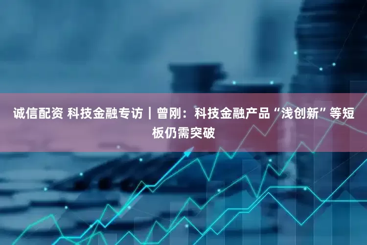 诚信配资 科技金融专访｜曾刚：科技金融产品“浅创新”等短板仍需突破
