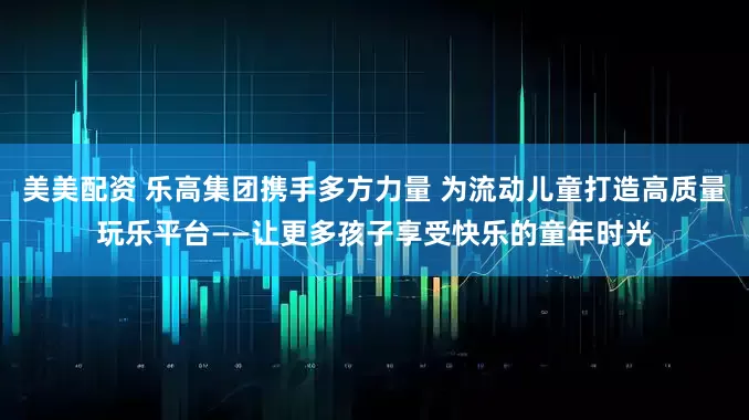 美美配资 乐高集团携手多方力量 为流动儿童打造高质量玩乐平台——让更多孩子享受快乐的童年时光