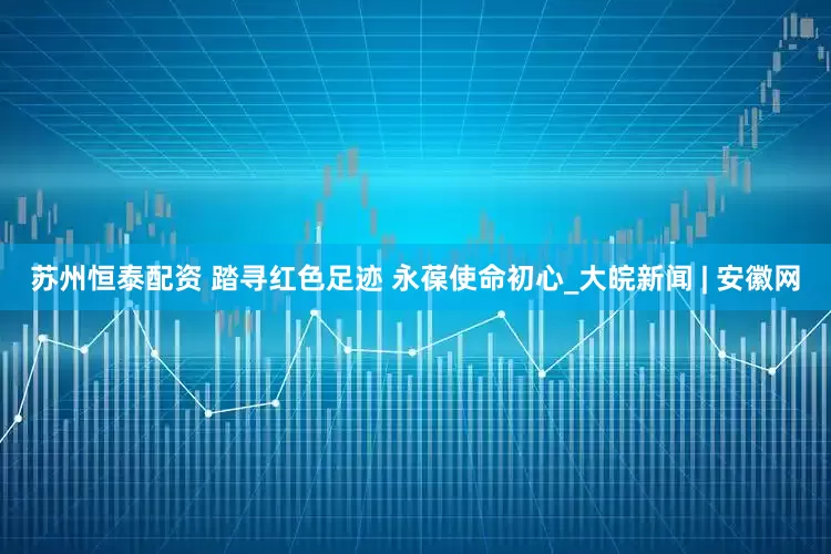 苏州恒泰配资 踏寻红色足迹 永葆使命初心_大皖新闻 | 安徽网