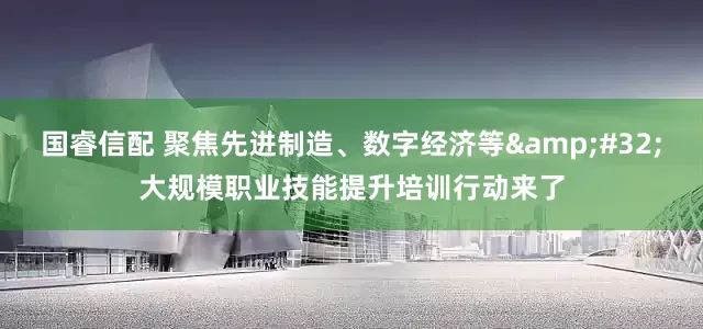 国睿信配 聚焦先进制造、数字经济等&#32;大规模职业技能提升培训行动来了