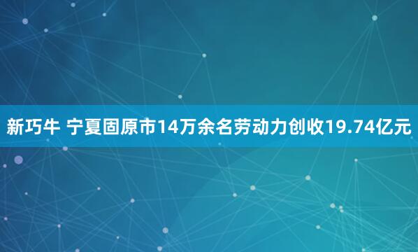 新巧牛 宁夏固原市14万余名劳动力创收19.74亿元