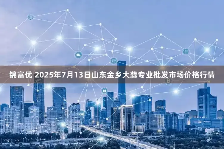 锦富优 2025年7月13日山东金乡大蒜专业批发市场价格行情
