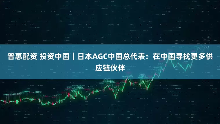 普惠配资 投资中国｜日本AGC中国总代表：在中国寻找更多供应链伙伴