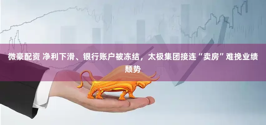 微豪配资 净利下滑、银行账户被冻结，太极集团接连“卖房”难挽业绩颓势