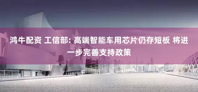 鸿牛配资 工信部: 高端智能车用芯片仍存短板 将进一步完善支持政策