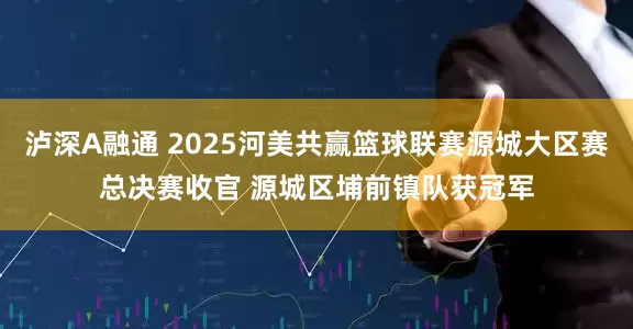 泸深A融通 2025河美共赢篮球联赛源城大区赛总决赛收官 源城区埔前镇队获冠军