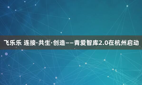 飞乐乐 连接·共生·创造——青爱智库2.0在杭州启动